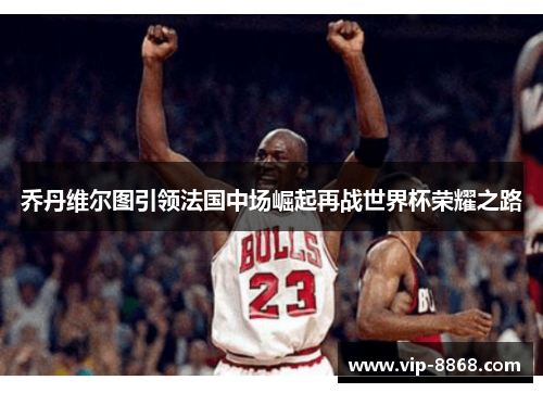 乔丹维尔图引领法国中场崛起再战世界杯荣耀之路 乔丹维尔图引领法国中场崛起再战世界杯荣耀之路