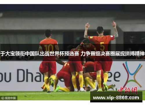于大宝领衔中国队出战世界杯预选赛 力争晋级决赛圈展现拼搏精神