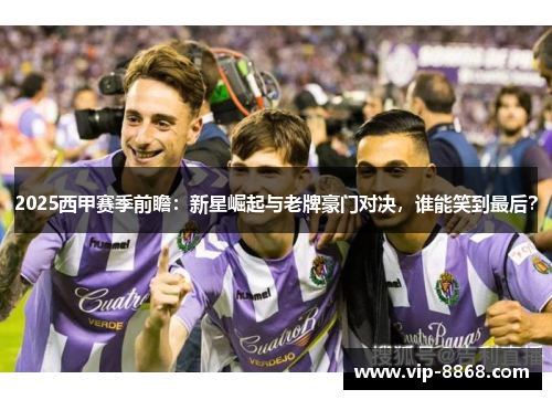 2025西甲赛季前瞻：新星崛起与老牌豪门对决，谁能笑到最后？