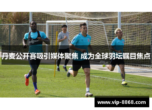 丹麦公开赛吸引媒体聚焦 成为全球羽坛瞩目焦点