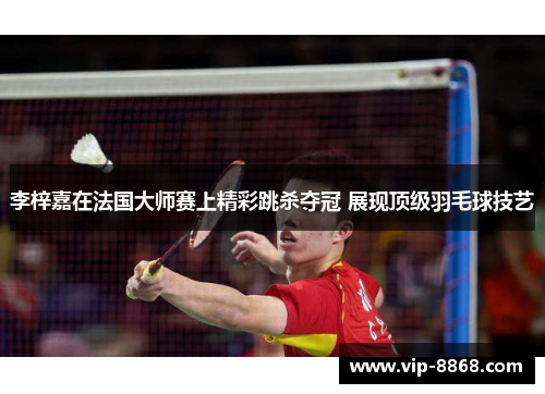 李梓嘉在法国大师赛上精彩跳杀夺冠 展现顶级羽毛球技艺