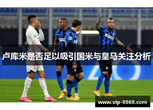 卢库米是否足以吸引国米与皇马关注分析