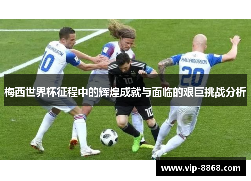 梅西世界杯征程中的辉煌成就与面临的艰巨挑战分析