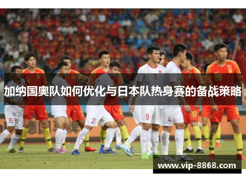 加纳国奥队如何优化与日本队热身赛的备战策略 加纳国奥队如何优化与日本队热身赛的备战策略