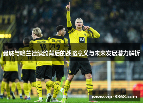 曼城与哈兰德续约背后的战略意义与未来发展潜力解析