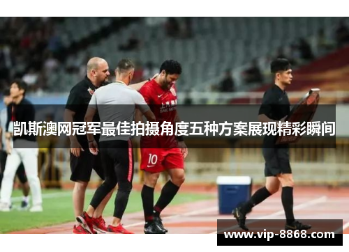 凯斯澳网冠军最佳拍摄角度五种方案展现精彩瞬间