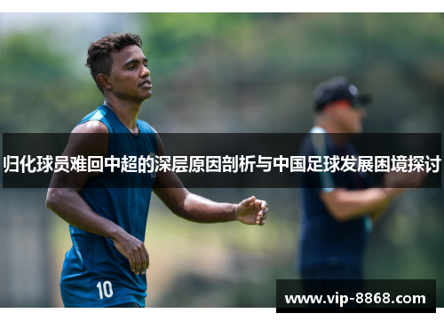 归化球员难回中超的深层原因剖析与中国足球发展困境探讨