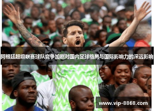 阿根廷超级联赛球队竞争加剧对国内足球格局与国际影响力的深远影响 阿根廷超级联赛球队竞争加剧对国内足球格局与国际影响力的深远影响