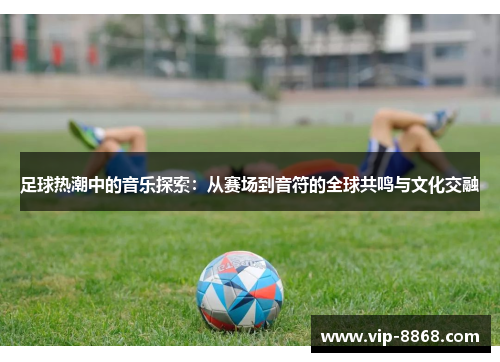 足球热潮中的音乐探索:从赛场到音符的全球共鸣与文化交融 足球热潮中的音乐探索:从赛场到音符的全球共鸣与文化交融