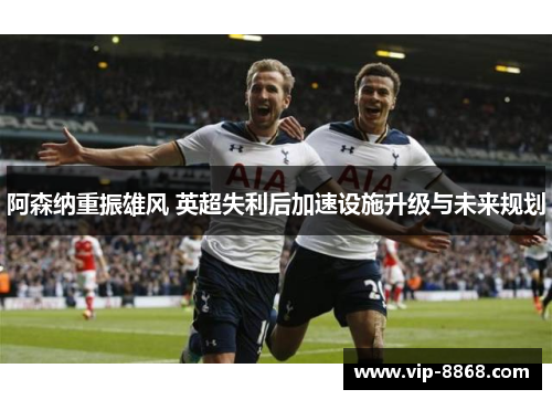 阿森纳重振雄风 英超失利后加速设施升级与未来规划