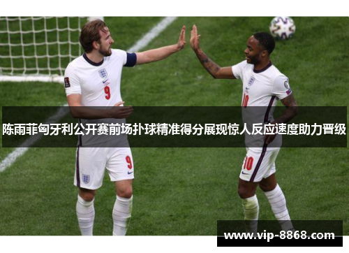 陈雨菲匈牙利公开赛前场扑球精准得分展现惊人反应速度助力晋级