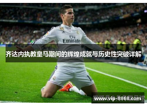 齐达内执教皇马期间的辉煌成就与历史性突破详解 齐达内执教皇马期间的辉煌成就与历史性突破详解