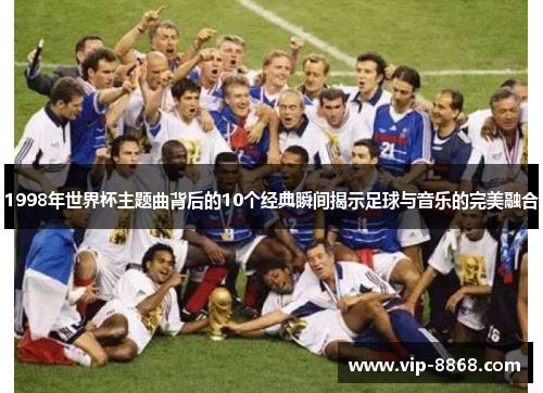 1998年世界杯主题曲背后的10个经典瞬间揭示足球与音乐的完美融合 1998年世界杯主题曲背后的10个经典瞬间揭示足球与音乐的完美融合