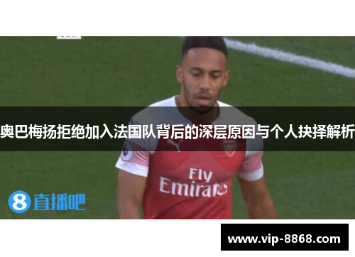 奥巴梅扬拒绝加入法国队背后的深层原因与个人抉择解析