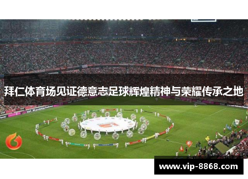 拜仁体育场见证德意志足球辉煌精神与荣耀传承之地 拜仁体育场见证德意志足球辉煌精神与荣耀传承之地