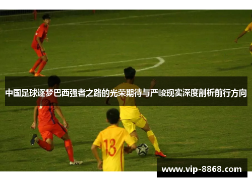 中国足球逐梦巴西强者之路的光荣期待与严峻现实深度剖析前行方向