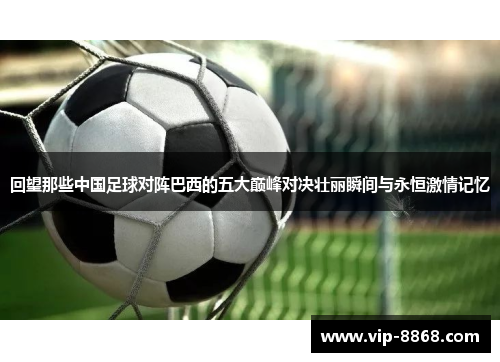 回望那些中国足球对阵巴西的五大巅峰对决壮丽瞬间与永恒激情记忆